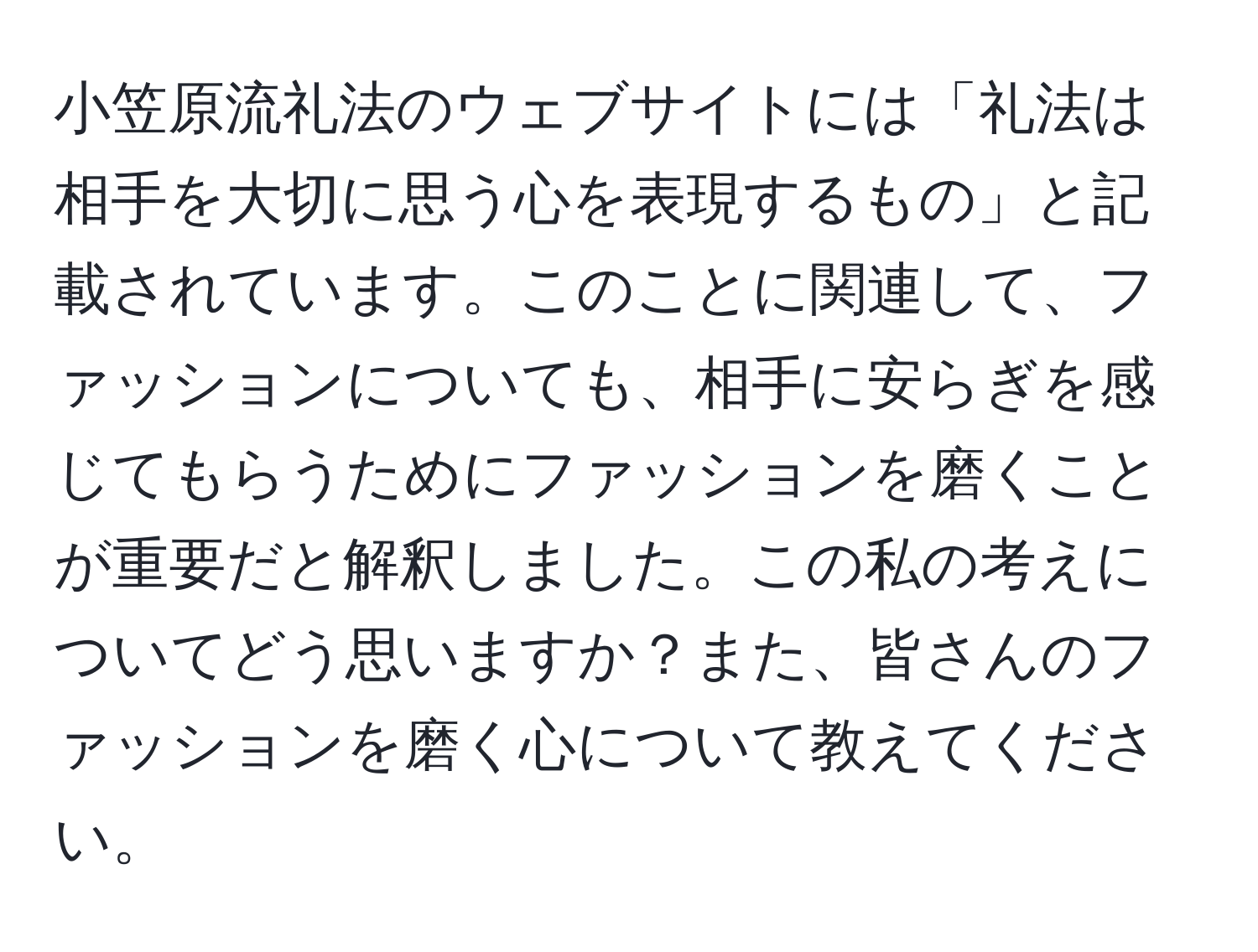 小笠原流礼法のウェブサイトには「礼法は相手を大切に思う心を表現するもの」と記載されています。このことに関連して、ファッションについても、相手に安らぎを感じてもらうためにファッションを磨くことが重要だと解釈しました。この私の考えについてどう思いますか？また、皆さんのファッションを磨く心について教えてください。