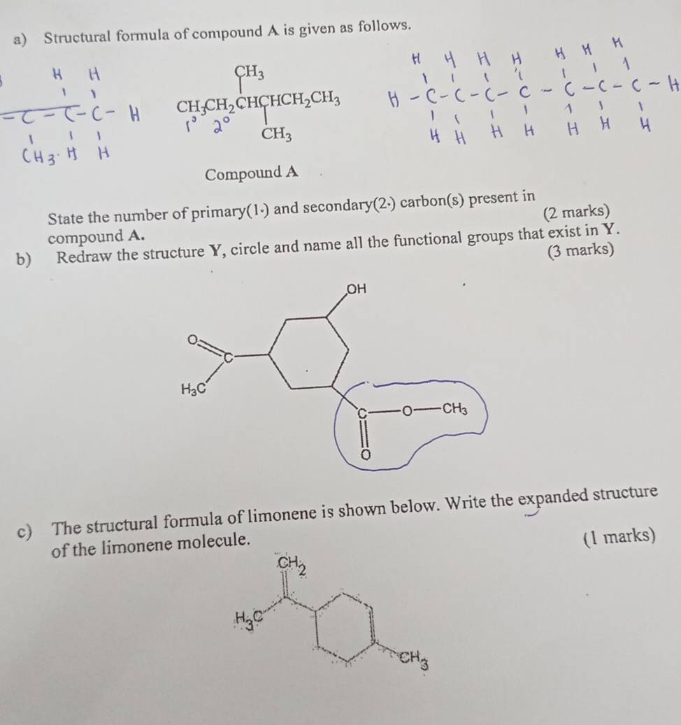 Structural formula of compound A is given as follows.
C- beginarrayr CH_3CH_2CH_3HCH_2CH_3 CH_3endarray
-
Compound A
State the number of primary(1·) and secondary(2·) carbon(s) present in
compound A. (2 marks)
b) Redraw the structure Y, circle and name all the functional groups that exist in Y.
(3 marks)
c) The structural formula of limonene is shown below. Write the expanded structure
of the limonene molecule.
(1 marks)