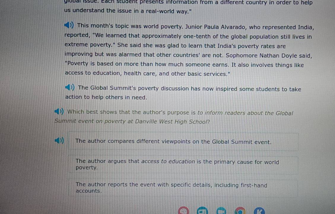 giobal issue. Each student presents information from a different country in order to help
us understand the issue in a real-world way."
This month's topic was world poverty. Junior Paula Alvarado, who represented India,
reported, "We learned that approximately one-tenth of the global population still lives in
extreme poverty." She said she was glad to learn that India's poverty rates are
improving but was alarmed that other countries' are not. Sophomore Nathan Doyle said,
"Poverty is based on more than how much someone earns. It also involves things like
access to education, health care, and other basic services."
The Global Summit's poverty discussion has now inspired some students to take
action to help others in need.
Which best shows that the author's purpose is to inform readers about the Global
Summit event on poverty at Danville West High School?
The author compares different viewpoints on the Global Summit event.
The author argues that access to education is the primary cause for world
poverty.
The author reports the event with specific details, including first-hand
accounts.