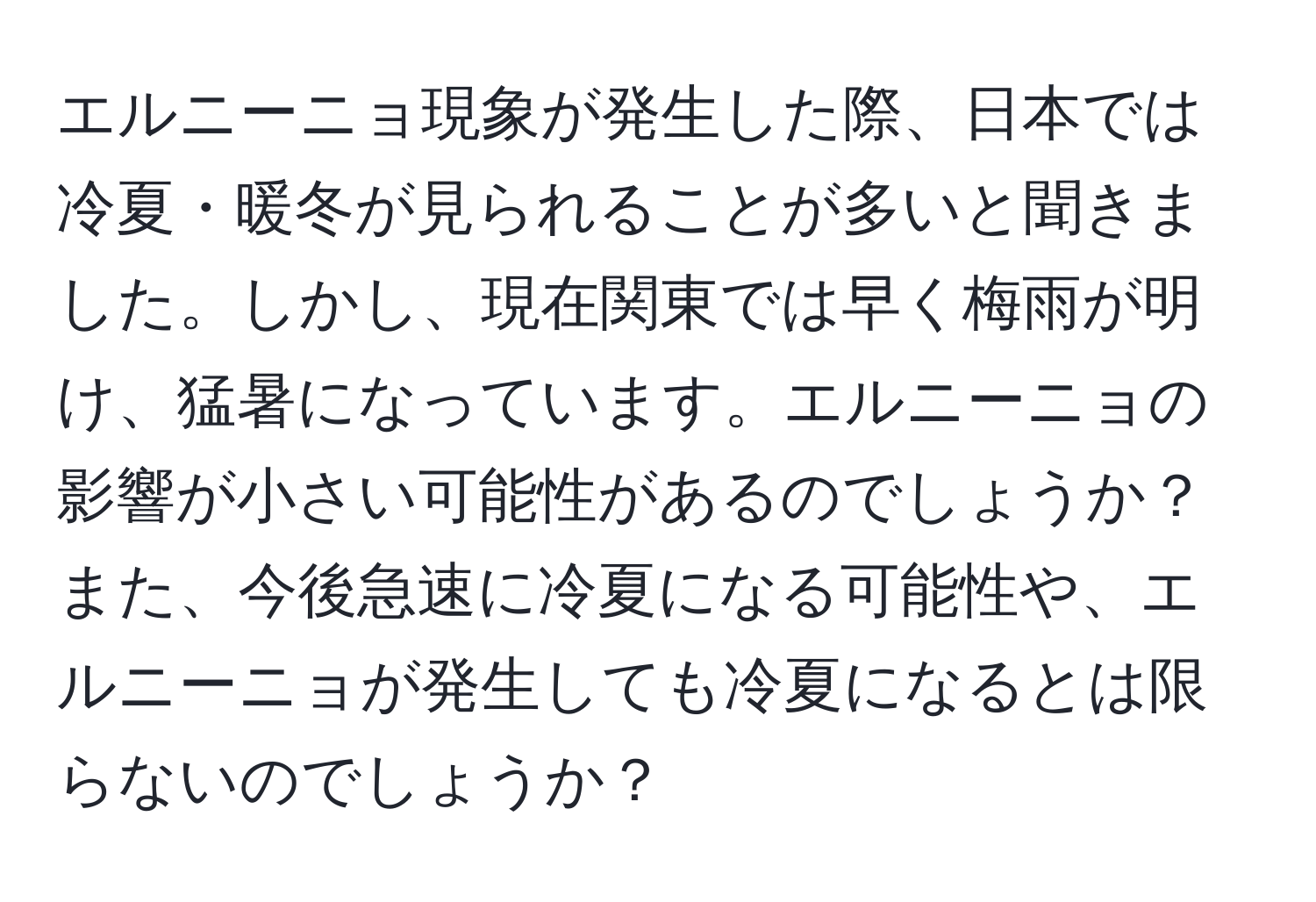 エルニーニョ現象が発生した際、日本では冷夏・暖冬が見られることが多いと聞きました。しかし、現在関東では早く梅雨が明け、猛暑になっています。エルニーニョの影響が小さい可能性があるのでしょうか？また、今後急速に冷夏になる可能性や、エルニーニョが発生しても冷夏になるとは限らないのでしょうか？