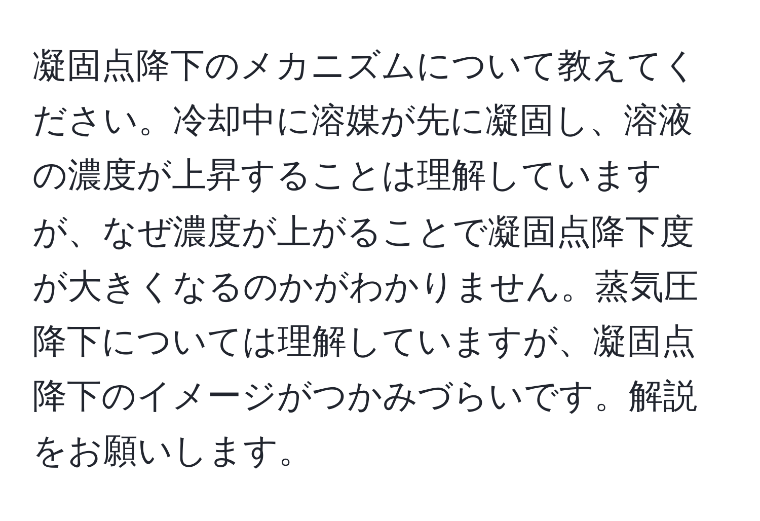 凝固点降下のメカニズムについて教えてください。冷却中に溶媒が先に凝固し、溶液の濃度が上昇することは理解していますが、なぜ濃度が上がることで凝固点降下度が大きくなるのかがわかりません。蒸気圧降下については理解していますが、凝固点降下のイメージがつかみづらいです。解説をお願いします。