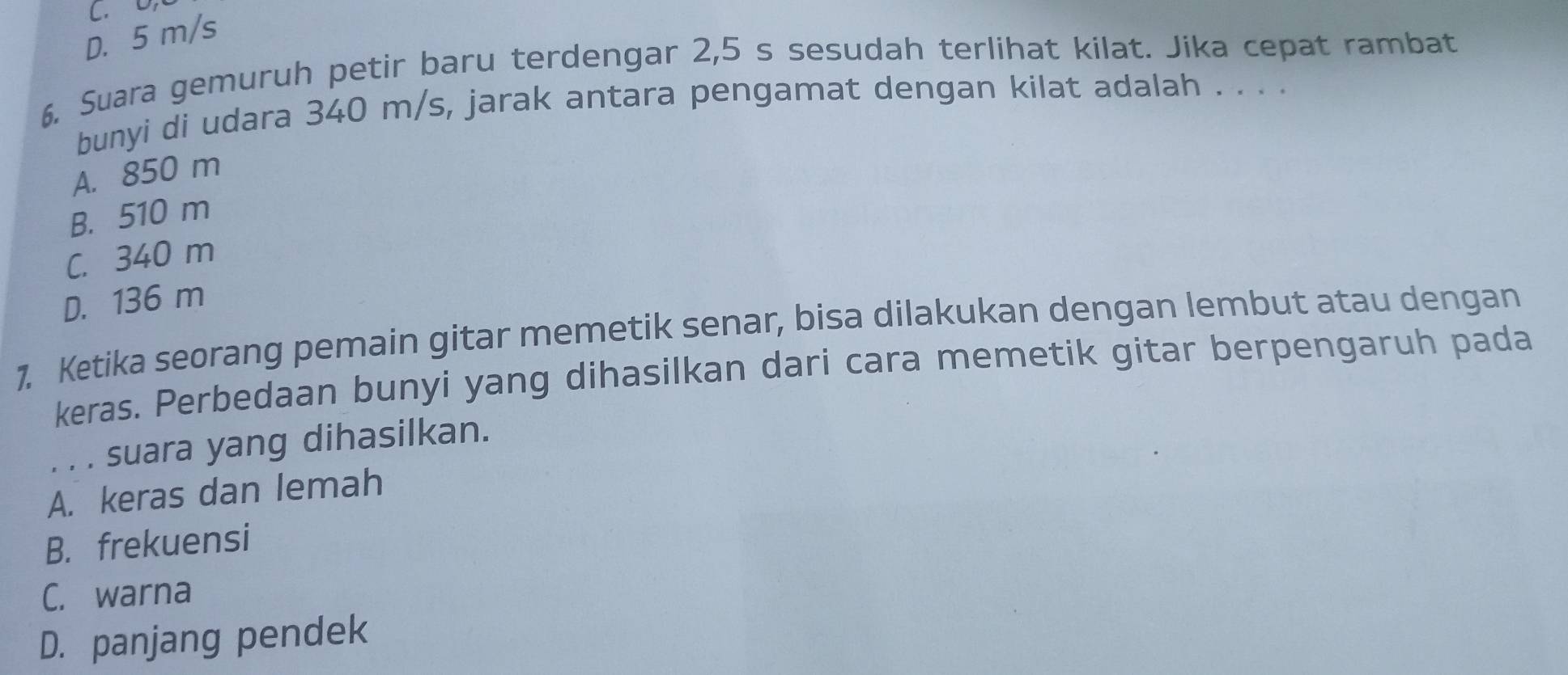 D. 5 m/s
6. Suara gemuruh petir baru terdengar 2,5 s sesudah terlihat kilat. Jika cepat rambat
bunyi di udara 340 m/s, jarak antara pengamat dengan kilat adalah . . . .
A. 850 m
B. 510 m
C. 340 m
D. 136 m
1. Ketika seorang pemain gitar memetik senar, bisa dilakukan dengan lembut atau dengan
keras. Perbedaan bunyi yang dihasilkan dari cara memetik gitar berpengaruh pada
. . . suara yang dihasilkan.
A. keras dan lemah
B. frekuensi
C. warna
D. panjang pendek