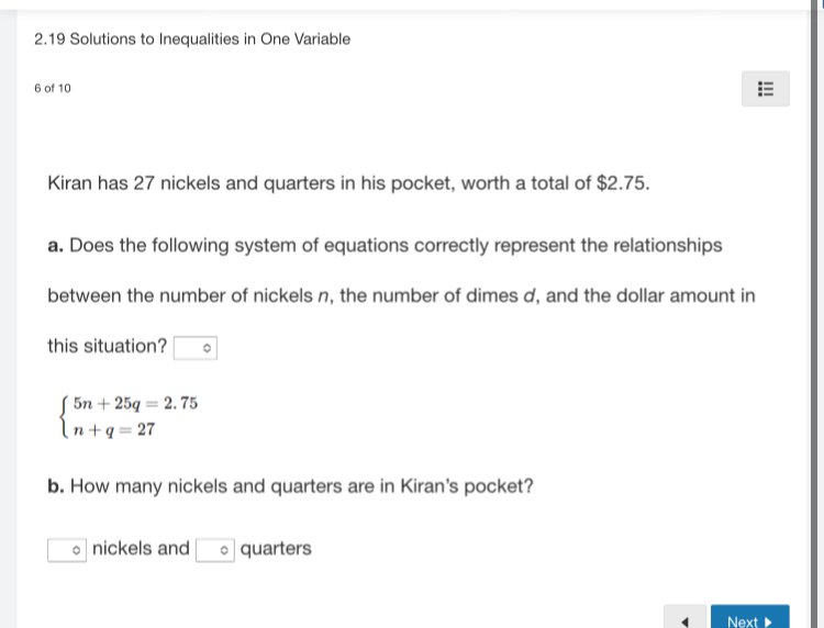 2.19 Solutions to Inequalities in One Variable 
6 of 10 
Kiran has 27 nickels and quarters in his pocket, worth a total of $2.75. 
a. Does the following system of equations correctly represent the relationships 
between the number of nickels n, the number of dimes d, and the dollar amount in 
this situation?
beginarrayl 5n+25q=2.75 n+q=27endarray.
b. How many nickels and quarters are in Kiran's pocket? 
。 nickels and □ ^circ  quarters 
4 Next ▶