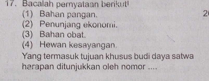 Bacalah pernyataan berikut! 
(1) Bahan pangan. 2 
(2) Penunjang ekonomi. 
(3) Bahan obat. 
(4) Hewan kesayangan 
Yang termasuk tujuan khusus budi daya satwa 
harapan ditunjukkan oleh nomor ....