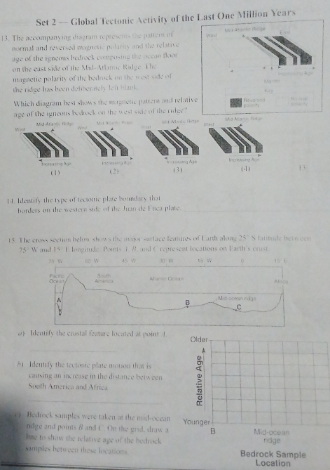 Set 2 — Global Tectonic Activity of thst One Million Years 
13. The accompanying diagram represents the pattern of 
normal and reversed magnetic polarity and the relative 
age of the igneous bedrock composing the ocean floor 
on the east side of the Mid-Atlantic Ridge. The 
magnetic polarity of the bedrock on the west side of 
the ridge has been deliberately left blank . 
Which diagram best shows the magnetic pattern and relati 
age of the igneous bedrock on the west side of the ridge 
West Mid-Atiante Bedge 
Sd Manhs fitgs 
Increasing Age (-1) 13 
(1) (2) (3) 
14: Identify the type of tectonic plate boundary that 
horders on the western side of the Juan de Fuca plate_ 
15. The cross section below shows the major surface features of Earth along 25° S latitude between
75°W and 15 E longitude. Points 1. B. and C represent locations on Earth's crust 
2) Identify the crustal feature located at point 4. Older 
_ 
6 Identify the tectonic plate motion that is 
causing an increase in the distance between 
South America and Africa 
e) Bedrock samples were taken at the mid-ocean Younger 
ridge and points B and C. On the grid, draw a B Mid-ocean 
ine to show the relative age of the bedrock ridge 
samples between these locations. Bedrock Sample 
Location