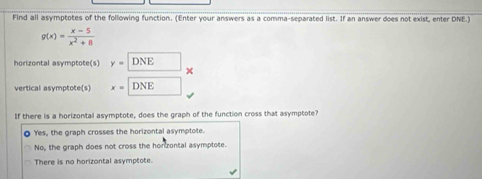 Find all asymptotes of the following function. (Enter your answers as a comma-separated list. If an answer does not exist, enter DNE.)
g(x)= (x-5)/x^2+8 
horizontal asymptote(s) y=DNE
vertical asymptote(s) x=DNE
If there is a horizontal asymptote, does the graph of the function cross that asymptote?
Yes, the graph crosses the horizontal asymptote.
No, the graph does not cross the horzontal asymptote.
There is no horizontal asymptote.