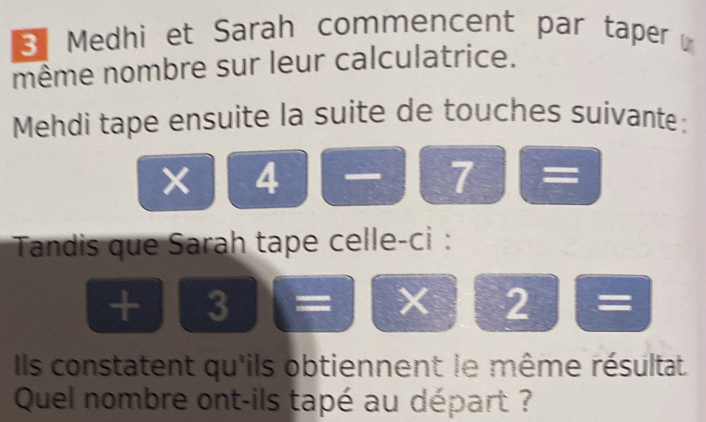 Medhi et Sarah commencent par taper , 
même nombre sur leur calculatrice. 
Mehdi tape ensuite la suite de touches suivante:
x|4 — AS I □ = 
Tandis que Sarah tape celle-ci :
+3=x+2=
Ils constatent qu'ils obtiennent le même résultat. 
Quel nombre ont-ils tapé au départ ?