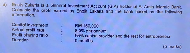 Encik Zakaria is a General Investment Account (GIA) holder at Al-Amin Islamic Bank. 
Calculate the profit earned by Encik Zakaria and the bank based on the following 
information. 
Capital investment : RM 150,000
Actual profit rate 8.0% per annum 
Profit sharing ratio . 65% capital provider and the rest for entrepreneur 
Duration : 6 months
(5 marks)