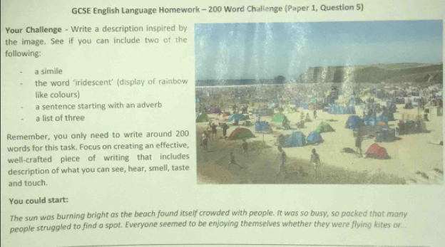 GCSE English Language Homework - 200 Word Challange (Paper 1, Question 5) 
Your Challenge - Write a description inspired b 
the image. See if you can include two of th 
following: 
a simile 
the word 'iridescent’ (display of rainbo 
like colours) 
a sentence starting with an adverb 
a list of three 
Remember, you only need to write around 2
words for this task. Focus on creating an effectiv 
well-crafted piece of writing that includ 
description of what you can see, hear, smell, tas 
and touch. 
You could start: 
The sun was burning bright as the beach found itself crowded with people. It was so busy, so packed that many 
people struggled to find a spot. Everyone seemed to be enjoying themselves whether they were flying kites or...