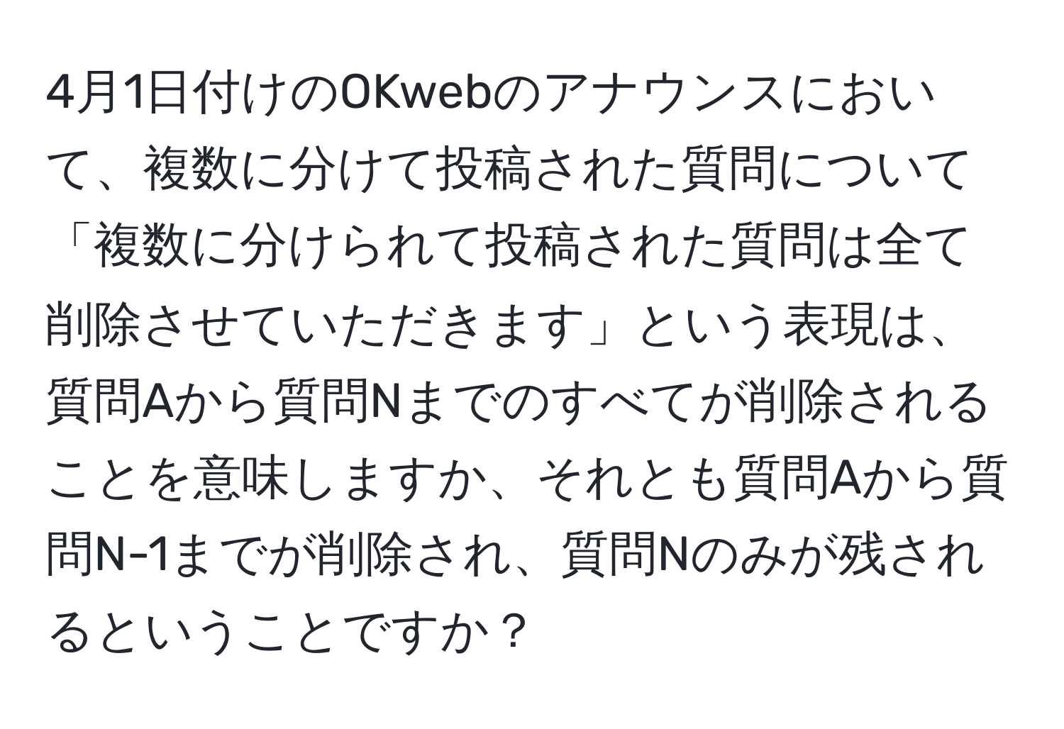 4月1日付けのOKwebのアナウンスにおいて、複数に分けて投稿された質問について「複数に分けられて投稿された質問は全て削除させていただきます」という表現は、質問Aから質問Nまでのすべてが削除されることを意味しますか、それとも質問Aから質問N-1までが削除され、質問Nのみが残されるということですか？