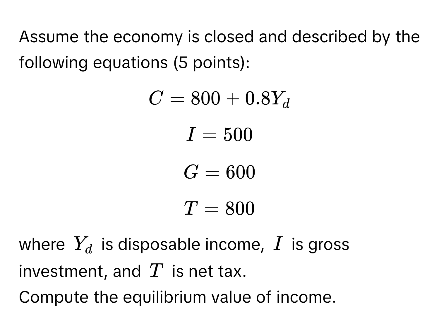 Assume the economy is closed and described by the following equations (5 points):
$C = 800 + 0.8Y_d$
$I = 500$
$G = 600$
$T = 800$
where $Y_d$ is disposable income, $I$ is gross investment, and $T$ is net tax.

Compute the equilibrium value of income.