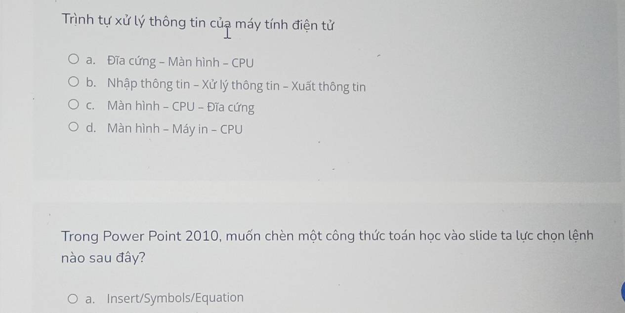 Trình tự xử lý thông tin củạ máy tính điện tử
a. Đĩa cứng - Màn hình - CPU
b. Nhập thông tin - Xử lý thông tin - Xuất thông tin
c. Màn hình - CPU - Đĩa cứng
d. Màn hình - Máy in - CPU
Trong Power Point 2010, muốn chèn một công thức toán học vào slide ta lực chọn lệnh
nào sau đây?
a. Insert/Symbols/Equation