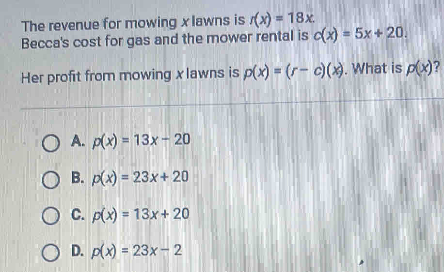 The revenue for mowing xlawns is r(x)=18x. 
Becca's cost for gas and the mower rental is c(x)=5x+20. 
Her profit from mowing xlawns is p(x)=(r-c)(x). What is p(x) ?
A. p(x)=13x-20
B. p(x)=23x+20
C. p(x)=13x+20
D. p(x)=23x-2