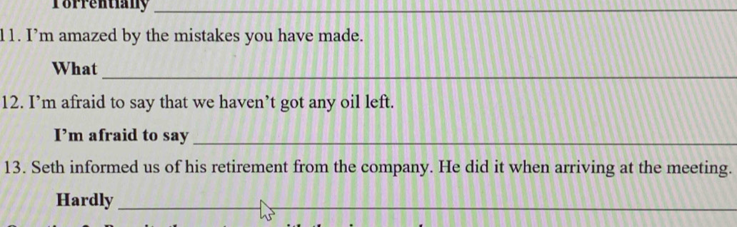 Torrentiany_ 
_ 
11. I’m amazed by the mistakes you have made. 
_ 
What 
12. I’m afraid to say that we haven’t got any oil left. 
I’m afraid to say_ 
13. Seth informed us of his retirement from the company. He did it when arriving at the meeting. 
Hardly_