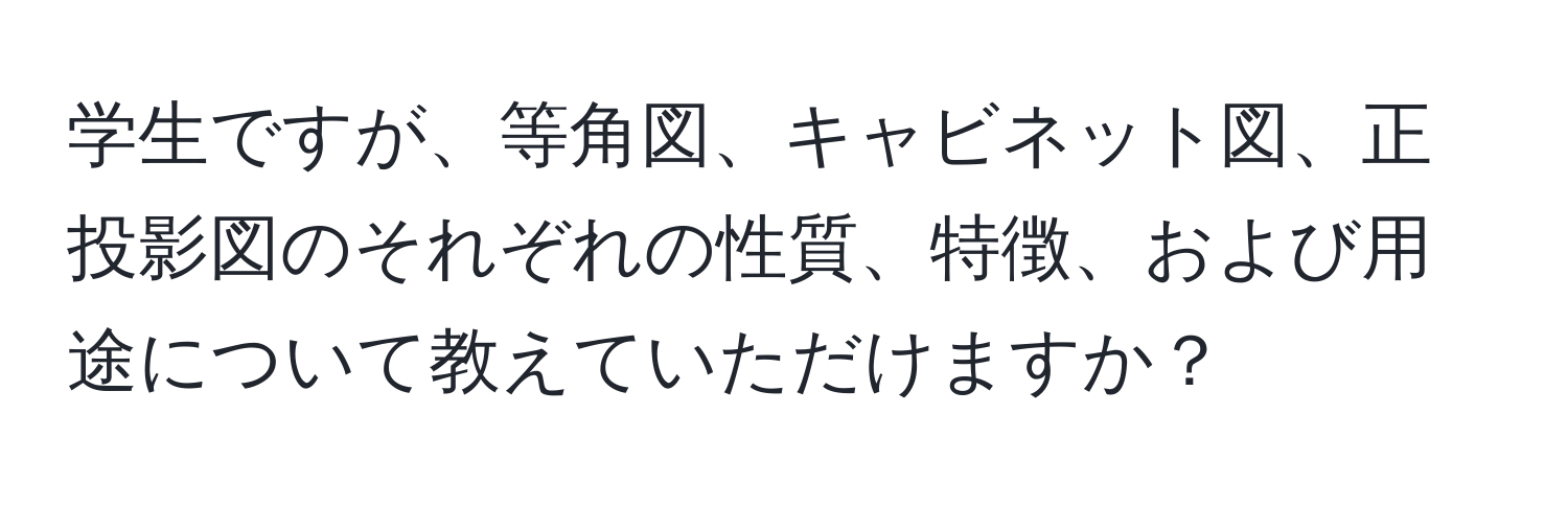 学生ですが、等角図、キャビネット図、正投影図のそれぞれの性質、特徴、および用途について教えていただけますか？