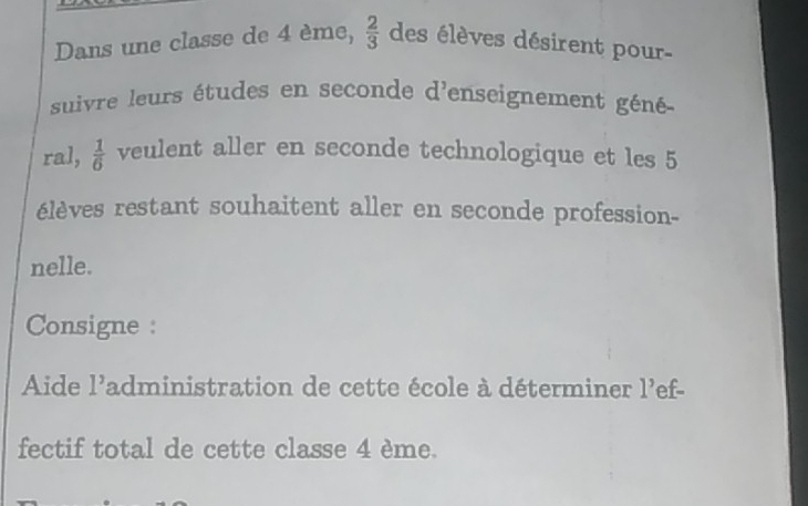 Dans une classe de 4 ème,  2/3  des élèves désirent pour- 
suivre leurs études en seconde d'enseignement géné 
ral,  1/6  veulent aller en seconde technologique et les 5
élèves restant souhaitent aller en seconde profession- 
nelle. 
Consigne : 
Aide 1 Padministration de cette école à déterminer 1^, ef- 
fectif total de cette classe 4 ème.