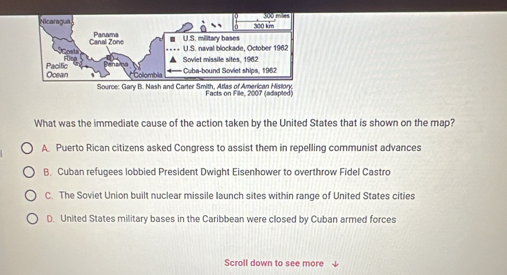 Facts on File, 2007 (adapted)
What was the immediate cause of the action taken by the United States that is shown on the map?
A. Puerto Rican citizens asked Congress to assist them in repelling communist advances
B. Cuban refugees lobbied President Dwight Eisenhower to overthrow Fidel Castro
C. The Soviet Union built nuclear missile launch sites within range of United States cities
D. United States military bases in the Caribbean were closed by Cuban armed forces
Scroll down to see more