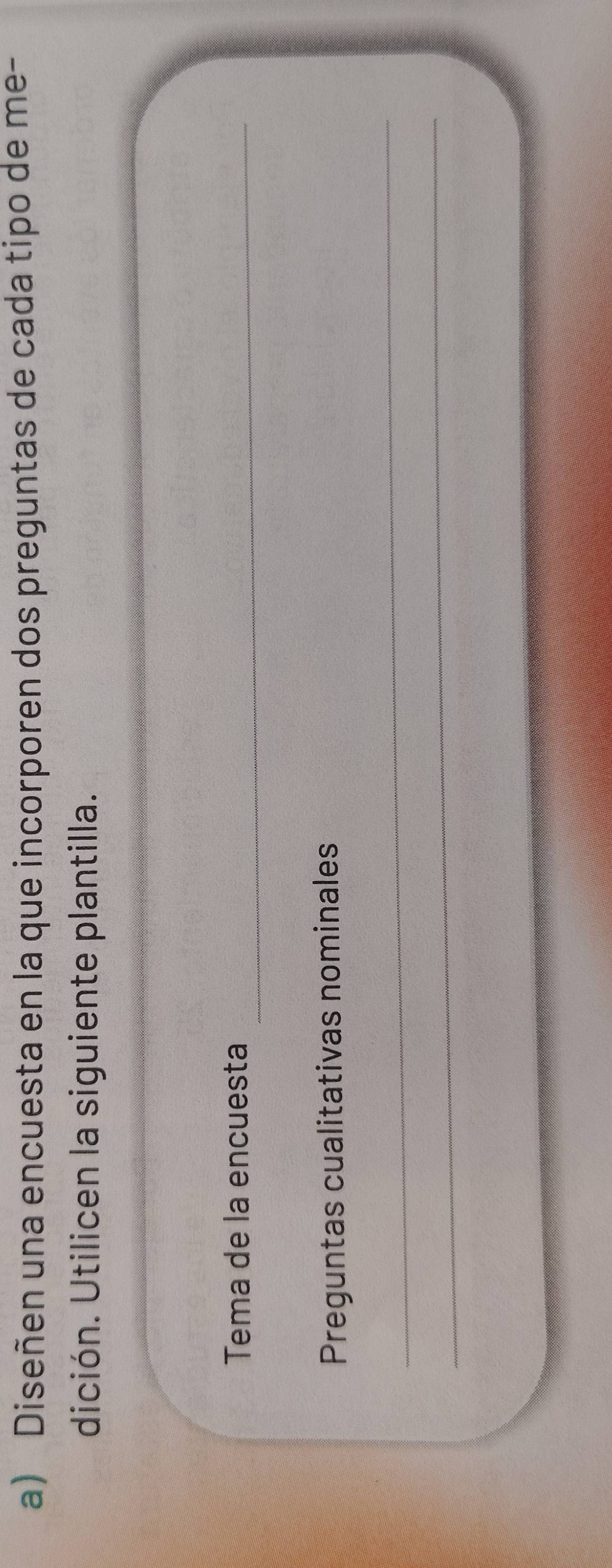 Diseñen una encuesta en la que incorporen dos preguntas de cada tipo de me- 
dición. Utilicen la siguiente plantilla. 
Tema de la encuesta_ 
Preguntas cualitativas nominales 
_ 
_