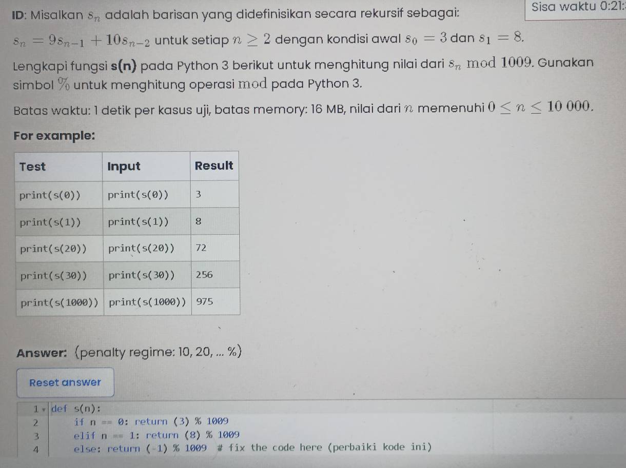 ID: Misalkan s_n adalah barisan yang didefinisikan secara rekursif sebagai: Sisa waktu 0:21 :
s_n=9s_n-1+10s_n-2 untuk setiap n≥ 2 dengan kondisi awal s_0=3 dan s_1=8. 
Lengkapi fungsi s(n) pada Python 3 berikut untuk menghitung nilai dari s_n mod 1009. Gunakan 
simbol % untuk menghitung operasi mod pada Python 3. 
Batas waktu: 1 detik per kasus uji, batas memory: 16 MB, nilai dari n memenuhi 0≤ n≤ 10000. 
For example: 
Answer: (penalty regime: 10, 20, ... %) 
Reset answer 
1 v def s(n)
2 if n=θ ：return (3) % 1009
3 elif n==1 ：return (8) % 1009
4 else: return (-1) % 1009 # fix the code here (perbaiki kode ini)