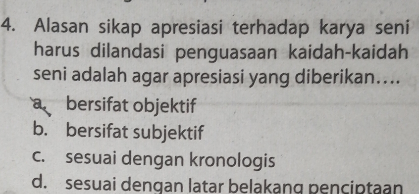 Alasan sikap apresiasi terhadap karya seni
harus dilandasi penguasaan kaidah-kaidah
seni adalah agar apresiasi yang diberikan....
a bersifat objektif
b. bersifat subjektif
c. sesuai dengan kronologis
d. sesuai dengan latar belakang penciptaan