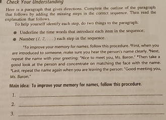 Check Your Understanding 
Here is a paragraph that gives directions. Complete the outline of the paragraph 
explanation that follows that follows by adding the missing steps in the correct sequence. Then read the 
To help yourself identify each step, do two things to the paragraph: 
Underline the time words that introduce each item in the sequence; 
Number (7, 2, . . . ) each step in the sequence. 
"To improve your memory for names, follow this procedure. 'First, when you 
are introduced to someone, make sure you hear the person's name clearly. "Next 
repeat the name with your greeting: “Nice to meet you, Ms. Baron.” "Then take a 
good look at the person and concentrate on matching the face with the name. 
"Last, repeat the name again when you are leaving the person: "Good meeting you, 
Ms. Baron." 
Main idea: To improve your memory for names, follow this procedure. 
1._ 
2._ 
3._