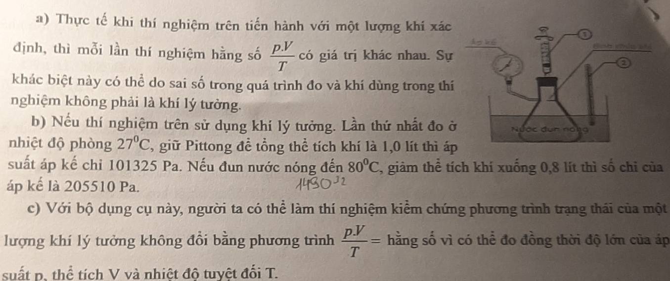 Thực tế khi thí nghiệm trên tiến hành với một lượng khí xác 
định, thì mỗi lần thí nghiệm hằng số  (p.V)/T  có giá trị khác nhau. Sự 
khác biệt này có thể do sai số trong quá trình đo và khí dùng trong thí 
nghiệm không phải là khí lý tưởng. 
b) Nếu thí nghiệm trên sử dụng khí lý tưởng. Lần thứ nhất đo ở 
nhiệt độ phòng 27°C T, giữ Pittong đề tổng thể tích khí là 1, 0 lít thì áp
suất áp kế chỉ 101325 Pa. Nếu đun nước nóng đến 80°C 7, giàm thể tích khí xuống 0, 8 lít thì số chỉ của 
áp kế là 205510 Pa. 
c) Với bộ dụng cụ này, người ta có thể làm thí nghiệm kiểm chứng phương trình trạng thái của một 
lượng khí lý tưởng không đổi bằng phương trình  pV/T = hằng số vì có thể đo đồng thời độ lớn của áp 
suất p, thể tích V và nhiệt độ tuyệt đối T.