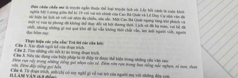 Đàn châu chấu ma là truyện ngắn thuộc thể loại truyện lịch sử. Lấy bối cảnh là cuộc khởi 
_ 
nghĩa Mỹ Lương giữa thế kỉ 19 với vai trò chính của Cao Bá Quát và Lê Duy Cự nhà văn đã 
tái hiện lại lịch sử với cái nhìn đa chiều, sâu sắc. Một Cao Bá Quát ngang tàng khí phách và 
một vị vua tự phong đã không thể thay đổi xã hội đương thời. Lịch sử đã hạ màn, vai hề đã 
chết, nhưng những gì mà quá khứ để lại vẫn không thôi chất vấn, ám ảnh người viết, người 
đọc hôm nay. 
Thực hiện các yêu cầu/ Trã lời các câu hỏi: 
Câu 1. Xác định ngôi kể của đoạn trích. 
Câu 2. Tìm những chỉ tiết kì ảo trong đoạn trích. 
Cầu 3. Nêu tác dụng của biện pháp tu từ điệp từ được thể hiện trong những câu văn sau: 
Đêm run rấy trong những tiếng gai nhọn cào xé. Đêm rờn rợn trong bao tiếng nắc nghẹn, ni non, than 
vãn. Đêm đầy tiếng gọi hồn. 
Cầu 4. Từ đoạn trích, anh/chị có suy nghĩ gì về vai trò của người mẹ với những đứa con. 
II.LÀM VĂN (6.0 điểm)