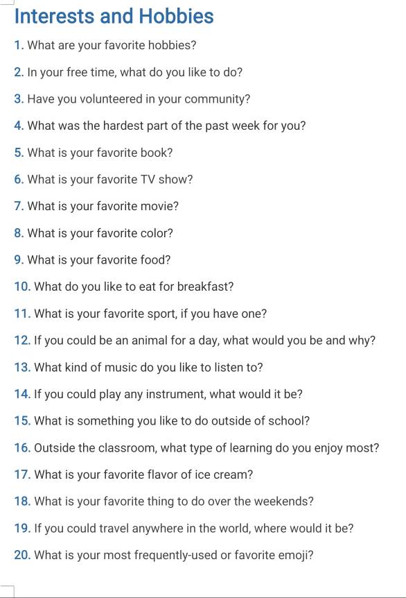 Interests and Hobbies 
1. What are your favorite hobbies? 
2. In your free time, what do you like to do? 
3. Have you volunteered in your community? 
4. What was the hardest part of the past week for you? 
5. What is your favorite book? 
6. What is your favorite TV show? 
7. What is your favorite movie? 
8. What is your favorite color? 
9. What is your favorite food? 
10. What do you like to eat for breakfast? 
11. What is your favorite sport, if you have one? 
12. If you could be an animal for a day, what would you be and why? 
13. What kind of music do you like to listen to? 
14. If you could play any instrument, what would it be? 
15. What is something you like to do outside of school? 
16. Outside the classroom, what type of learning do you enjoy most? 
17. What is your favorite flavor of ice cream? 
18. What is your favorite thing to do over the weekends? 
19. If you could travel anywhere in the world, where would it be? 
20. What is your most frequently-used or favorite emoji?