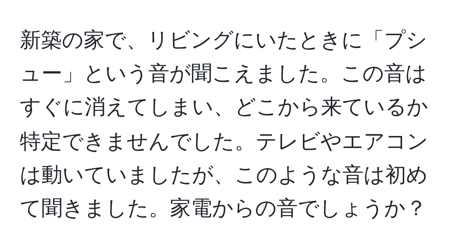 新築の家で、リビングにいたときに「プシュー」という音が聞こえました。この音はすぐに消えてしまい、どこから来ているか特定できませんでした。テレビやエアコンは動いていましたが、このような音は初めて聞きました。家電からの音でしょうか？