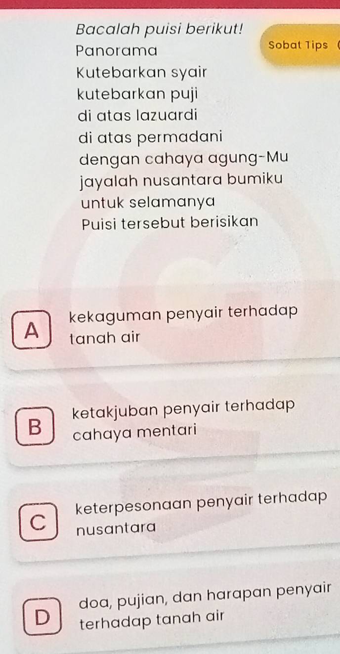 Bacalah puisi berikut!
Panorama
Sobat 1ips
Kutebarkan syair
kutebarkan puji
di atas lazuardi
di atas permadani
dengan cahaya agung-Mu
jayalah nusantara bumiku
untuk selamanya 
Puisi tersebut berisikan
A kekaguman penyair terhadap 
tanah air
ketakjuban penyair terhadap
B cahaya mentari
keterpesonaan penyair terhadap 
C
nusantara
D doa, pujian, dan harapan penyair
terhadap tanah air