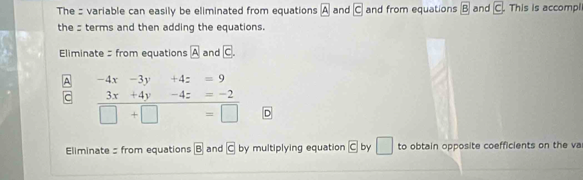 The: variable can easily be eliminated from equations boxed A and boxed C and from equations B and boxed C. This is accompl 
thesterms and then adding the equations. 
Eliminate from equations A and C. 
A -4x-3y+4z=9
3x+4y-4z=-2
□ +□ =□
Eliminate from equations B and C by multiplying equation boxed C by □ to obtain opposite coefficients on the va