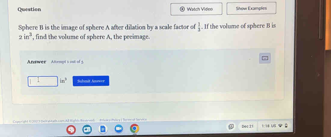 Question Watch Video Show Examples 
Sphere B is the image of sphere A after dilation by a scale factor of  1/3 . If the volume of sphere B is
2in^3 , find the volume of sphere A, the preimage. 
Answer Attempt 1 out of 5
in^3 Submit Answer 
Copyright ©2023 DeltaMath.com All Rights Reserved Priacy Policy | Terms of Service 
Dec 21 1:18 US