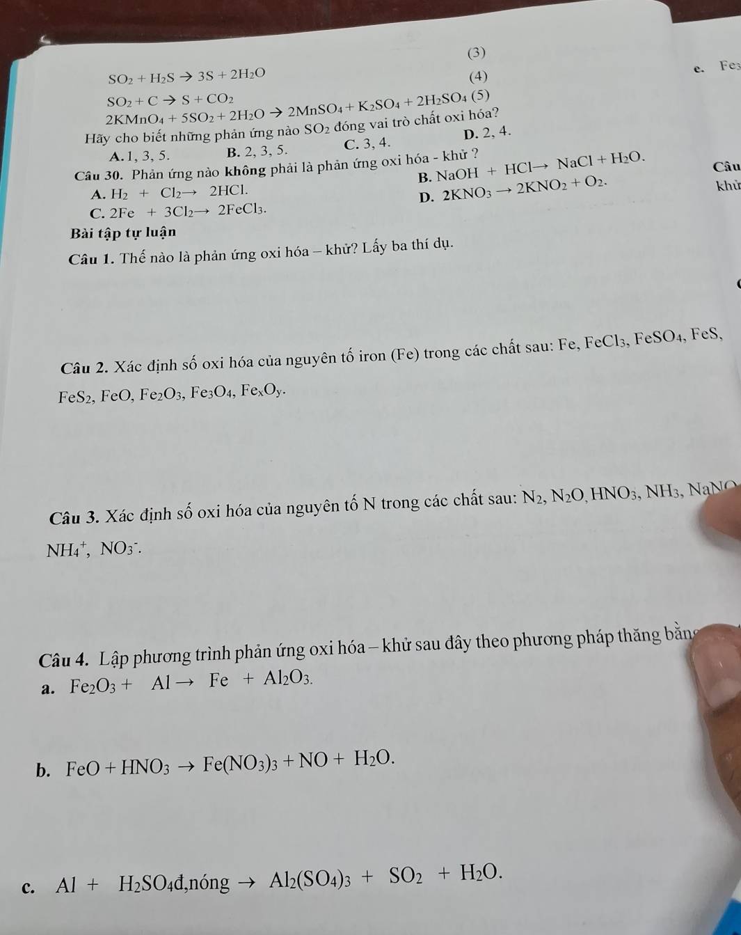 (3)
SO_2+H_2Sto 3S+2H_2O
e. Fe
(4)
2KMnO_4+5SO_2+2H_2Oto 2MnSO_4+K_2SO_4+2H_2SO_4 (5)
SO_2+Cto S+CO_2
Hãy cho biết những phản ứng nào SO_2 đóng vai trò chất oxi hóa?
A. 1, 3, 5. B. 2, 3, 5. C. 3, 4. D. 2, 4.
Câu 30. Phản ứng nào không phải là phản ứng oxi hóa - khử ? NaOH+HClto NaCl+H_2O. Câu
B. 2KNO_3to 2KNO_2+O_2.
A. H_2+Cl_2to 2HCl.
khử
D.
C. 2Fe+3Cl_2to 2FeCl_3.
Bài tập tự luận
Câu 1. Thế nào là phản ứng oxi hóa - khử? Lấy ba thí dụ.
Câu 2. Xác định số oxi hóa của nguyên tố iron (Fe) trong các chất sau: Fe, FeCl₃, FeSO₄, FeS,
FeS_2. FeO, Fe_2O_3, ,Fe_3O_4,Fe_xO_y.
Câu 3. Xác định số oxi hóa của nguyên tố N trong các chất sau: N_2,N_2O,HNO_3 , NH₃, Na N o
NH_4^(+,NO_3^-.
Câu 4. Lập phương trình phản ứng oxi hóa - khử sau đây theo phương pháp thăng bằng
a. Fe_2)O_3+Alto Fe+Al_2O_3.
b. FeO+HNO_3to Fe(NO_3)_3+NO+H_2O.
c. Al+H_2SO_4d,ningto Al_2(SO_4)_3+SO_2+H_2O.