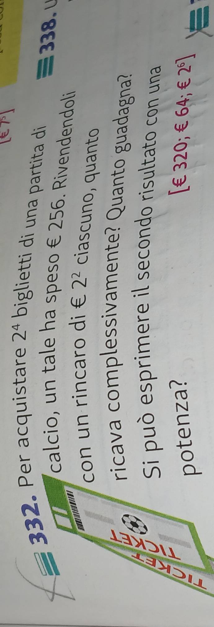 Per acquistare 2^4 biglietti di una partita di
338. ∪ 
calcio, un tale ha speso € 256. Rivendendoli 
con un rincaro di € 2^2 ciascuno, quanto 
it 
ricava complessivamente? Quanto guadagna? 
Si può esprimere il secondo risultato con una 
C 
a 
potenza? ∈ 320; ∈ 64; ∈ 2^6]