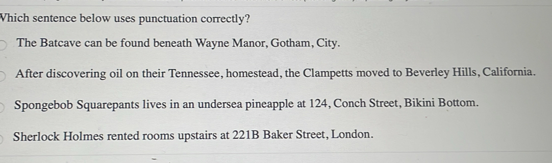 Which sentence below uses punctuation correctly?
The Batcave can be found beneath Wayne Manor, Gotham, City.
After discovering oil on their Tennessee, homestead, the Clampetts moved to Beverley Hills, California.
Spongebob Squarepants lives in an undersea pineapple at 124, Conch Street, Bikini Bottom.
Sherlock Holmes rented rooms upstairs at 221B Baker Street, London.