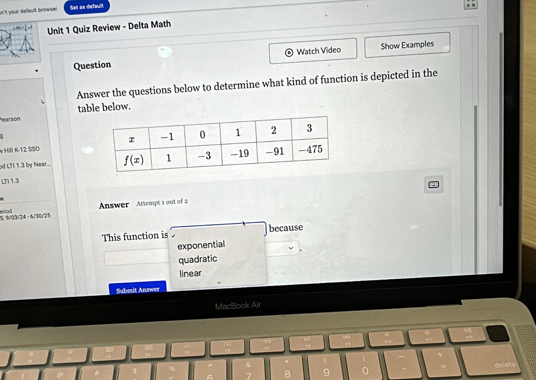 sn't your default browser . Set as default
  
Unit 1 Quiz Review - Delta Math
Question Watch Video Show Examples
Answer the questions below to determine what kind of function is depicted in the
table below.
Pearson
v Hill K-12 SSO
od LTI 1.3 by Near... 
LTI 1.3
n
Answer Attempt 1 out of 2
eriod
5: 9/03/24 - 6/30/25
This function is because
exponential
quadratic
linear
Submit Answer
MacBook Air
delete
8