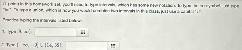 In this homework set, you'll need to type intervals, which has some new notation. To type the ∞ symbol, just type 
"inf". To type a union, which is how you would combine two intervals in this class, just use a capital "U". 
Practice typing the intervals listed below: 
1. Type [9,∈fty ) : 
2. Type (-∈fty ,-9]∪ (14,39] :