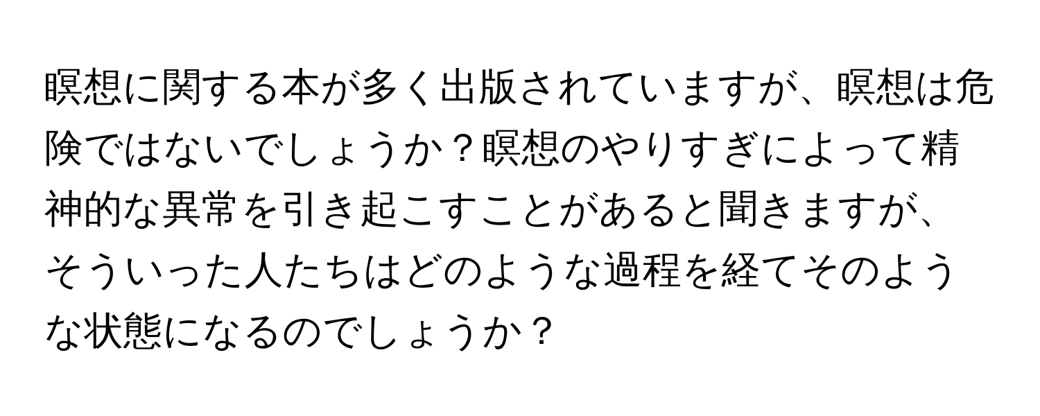 瞑想に関する本が多く出版されていますが、瞑想は危険ではないでしょうか？瞑想のやりすぎによって精神的な異常を引き起こすことがあると聞きますが、そういった人たちはどのような過程を経てそのような状態になるのでしょうか？