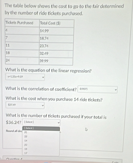 The table below shows the cost to go to the fair determined
by the number of ride tickets purchased.
What is the equation of the linear regression?
y=1.35x+9.59
What is the correlation of coefficient? 0.9871
What is the cost when you purchase 14 ride tickets?
% 27 N9
What is the number of tickets purchased if your total is
$36.24? [ Solace]
[ Select ]
Round all dec 21
32
14
23
18
17