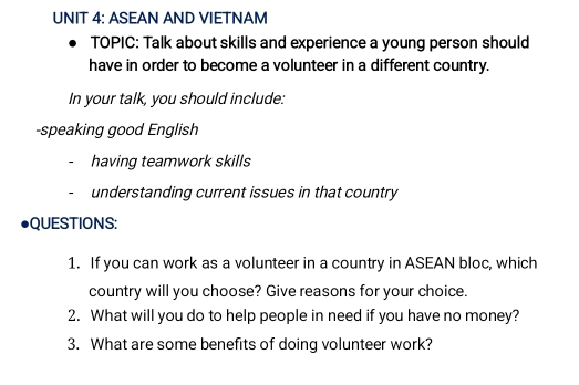 ASEAN AND VIETNAM 
TOPIC: Talk about skills and experience a young person should 
have in order to become a volunteer in a different country. 
In your talk, you should include: 
-speaking good English 
having teamwork skills 
understanding current issues in that country 
QUESTIONS: 
1. If you can work as a volunteer in a country in ASEAN bloc, which 
country will you choose? Give reasons for your choice. 
2. What will you do to help people in need if you have no money? 
3. What are some benefits of doing volunteer work?