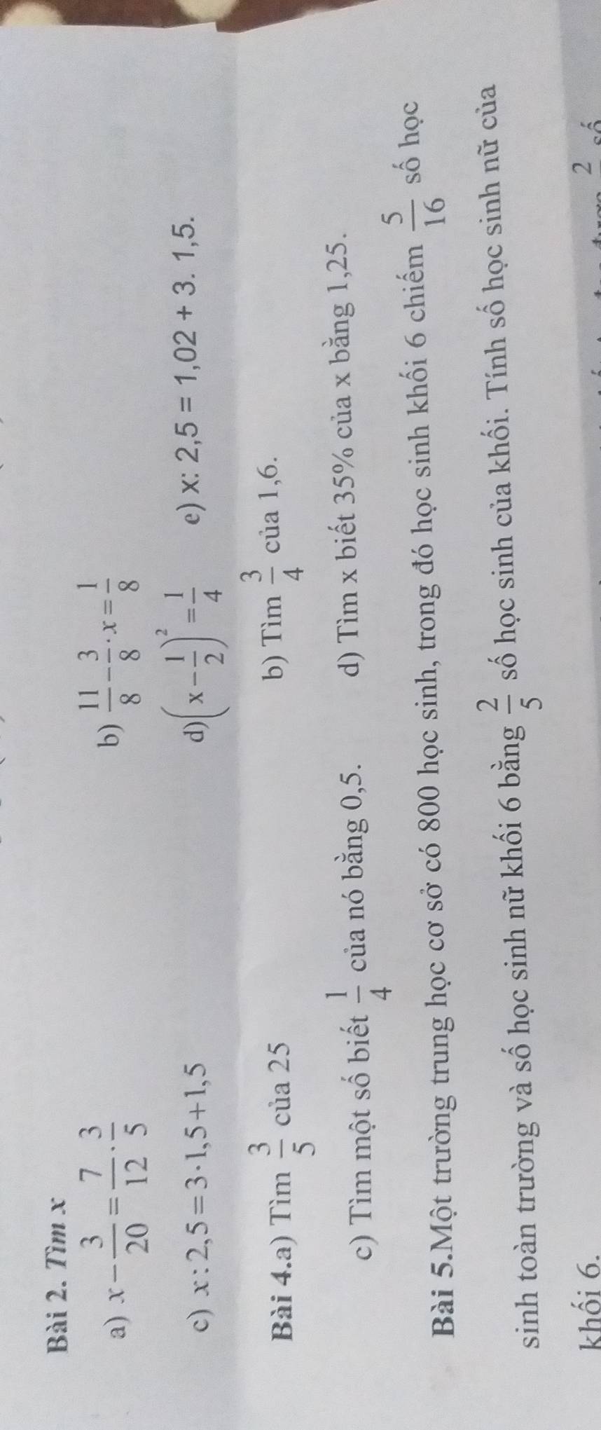 Tìm x
a) x- 3/20 = 7/12 ·  3/5 
b)  11/8 - 3/8 · x= 1/8 
c) x:2,5=3· 1,5+1,5 d) (x- 1/2 )^2= 1/4  e) x:2,5=1,02+3.1,5. 
Bài 4.a) Tìm  3/5  của 25 b) Tim 3/4  của 1, 6. 
c) Tìm một số biết  1/4  của nó bằng 0,5. d) Tìm x biết 35% của x bằng 1,25. 
Bài 5.Một trường trung học cơ sở có 800 học sinh, trong đó học sinh khối 6 chiếm  5/16  số học 
sinh toàn trường và số học sinh nữ khối 6 bằng  2/5  số học sinh của khối. Tính số học sinh nữ của 
khối 6. 2