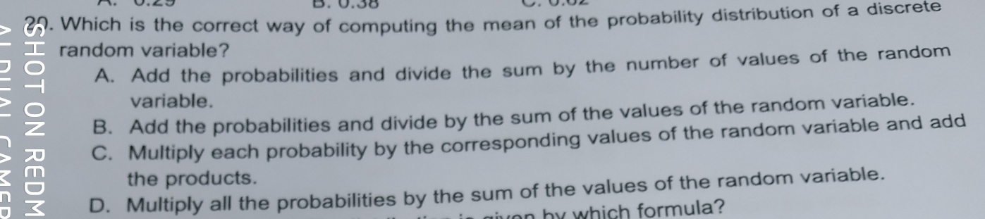 0.38
25. Which is the correct way of computing the mean of the probability distribution of a discrete
I random variable?
I Z
A. Add the probabilities and divide the sum by the number of values of the random
variable.
B. Add the probabilities and divide by the sum of the values of the random variable.
C. Multiply each probability by the corresponding values of the random variable and add
the products.
D. Multiply all the probabilities by the sum of the values of the random variable.
an by which formula?