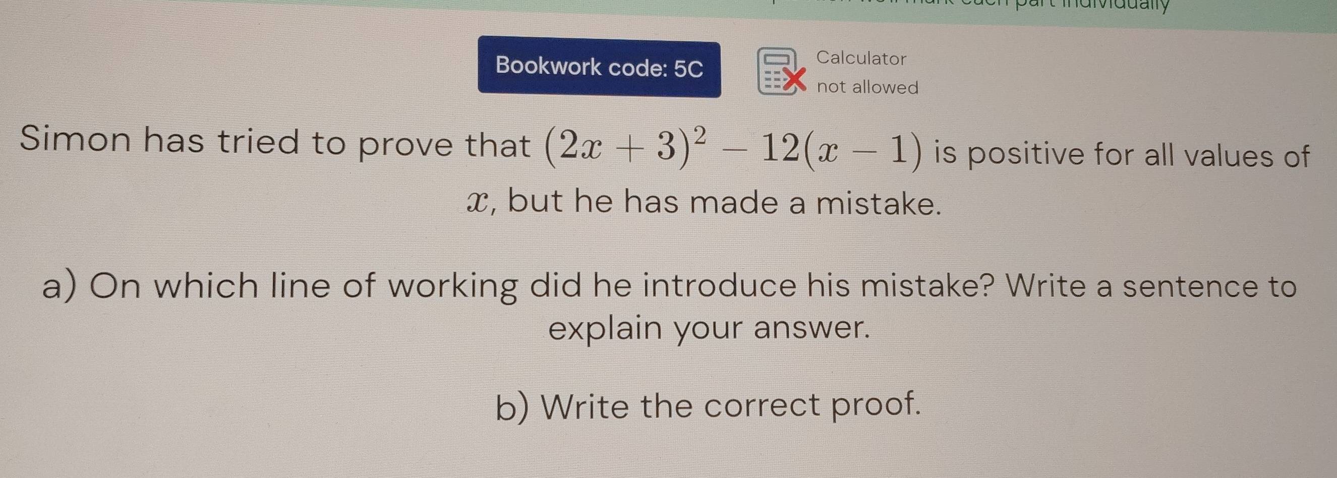 nt individually 
Bookwork code: 5C 
Calculator 
not allowed 
Simon has tried to prove that (2x+3)^2-12(x-1) is positive for all values of
x, but he has made a mistake. 
a) On which line of working did he introduce his mistake? Write a sentence to 
explain your answer. 
b) Write the correct proof.