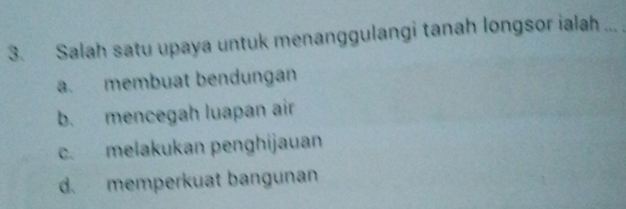 Salah satu upaya untuk menanggulangi tanah longsor ialah_
a. membuat bendungan
b. mencegah luapan air
c. melakukan penghijauan
d. memperkuat bangunan