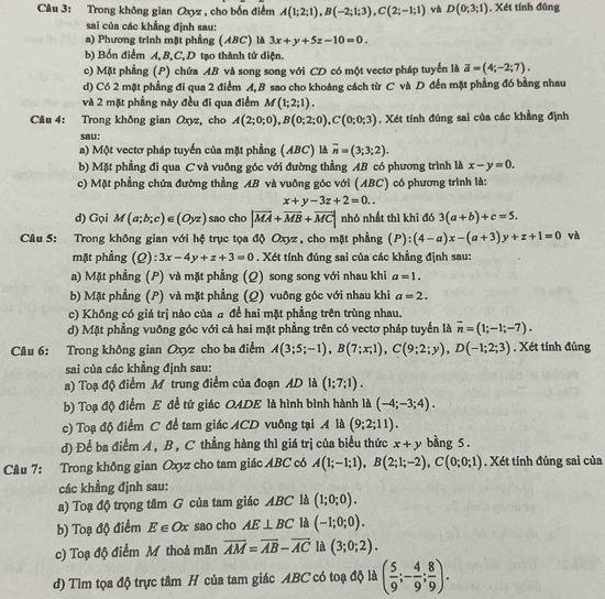 Trong không gian Oxyz , cho bốn điểm A(1;2;1),B(-2;1;3),C(2;-1;1) và D(0;3;1). Xét tính đúng
sai của các khẳng định sau:
a) Phương trình mặt phẳng (ABC) là 3x+y+5z-10=0.
b) Bốn điểm A, B,C, D tạo thành tử diện.
c) Mặt phẳng (P) chứa AB và song song với CD có một vectơ pháp tuyển là vector a=(4;-2;7).
d) Có 2 mặt phẳng đi qua 2 điểm A, B sao cho khoảng cách từ C và D đến mặt phẳng đó bằng nhau
và 2 mặt phẳng này đều đi qua điểm M(1;2;1).
Câu 4: Trong không gian Oxyz, cho A(2;0;0),B(0;2;0),C(0;0;3). Xét tính đúng sai của các khẳng định
sau:
a) Một vectơ pháp tuyển của mặt phẳng (ABC) là overline n=(3;3;2).
b) Mặt phẳng đi qua C và vuông góc với đường thẳng AB có phương trình là x-y=0.
c) Mặt phẳng chứa đường thẳng AB và vuỡng góc với (ABC) có phương trình là:
x+y-3z+2=0..
d) Gọi M(a;b;c)∈ (Oyz) sao cho |vector MA+vector MB+vector MC| nhỏ nhất thì khi đó 3(a+b)+c=5.
Câu 5: Trong không gian với hệ trục tọa độ Oxyz , cho mặt phẳng (P):(4-a)x-(a+3)y+z+1=0 và
mặt phẳng (Q): 3x-4y+z+3=0. Xét tính đúng sai của các khẳng định sau:
a) Mặt phẳng (P) và mặt phẳng (Q) song song với nhau khi a=1.
b) Mặt phẳng (P) và mặt phẳng (Q) vuông góc với nhau khi a=2.
c) Không có giá trị nào của a để hai mặt phẳng trên trùng nhau.
d) Mặt phẳng vuỡng góc với cả hai mặt phẳng trên có vectơ pháp tuyến là overline n=(1;-1;-7).
Câu 6: Trong không gian Oxyz cho ba điểm A(3;5;-1),B(7;x;1),C(9;2;y),D(-1;2;3). Xét tính đúng
sai của các khẳng định sau:
a) Toạ độ điểm M trung điểm của đoạn AD là (1;7;1).
b) Toạ độ điểm E để tứ giác OADE là hình bình hành là (-4;-3;4).
c) Toạ độ điểm C đề tam giác ACD vuông tại A là (9;2;11).
d) Để ba điểm A, B, C thẳng hàng thì giá trị của biểu thức x+y bàng 5 .
Câu 7: Trong không gian Oxyz cho tam giác ABC có A(1;-1;1),B(2;1;-2),C(0;0;1). Xét tính đúng sai của
các khẳng định sau:
a) Toạ độ trọng tâm G của tam giác ABC là (1;0;0).
b) Toạ độ điểm E∈ Ox sao cho AE⊥ BC là (-1;0;0).
c) Toạ độ điểm M thoả mãn overline AM=overline AB-overline AC là (3;0;2).
d) Tìm tọa độ trực tâm H của tam giác ABC có toạ độ là ( 5/9 ;- 4/9 ; 8/9 ).