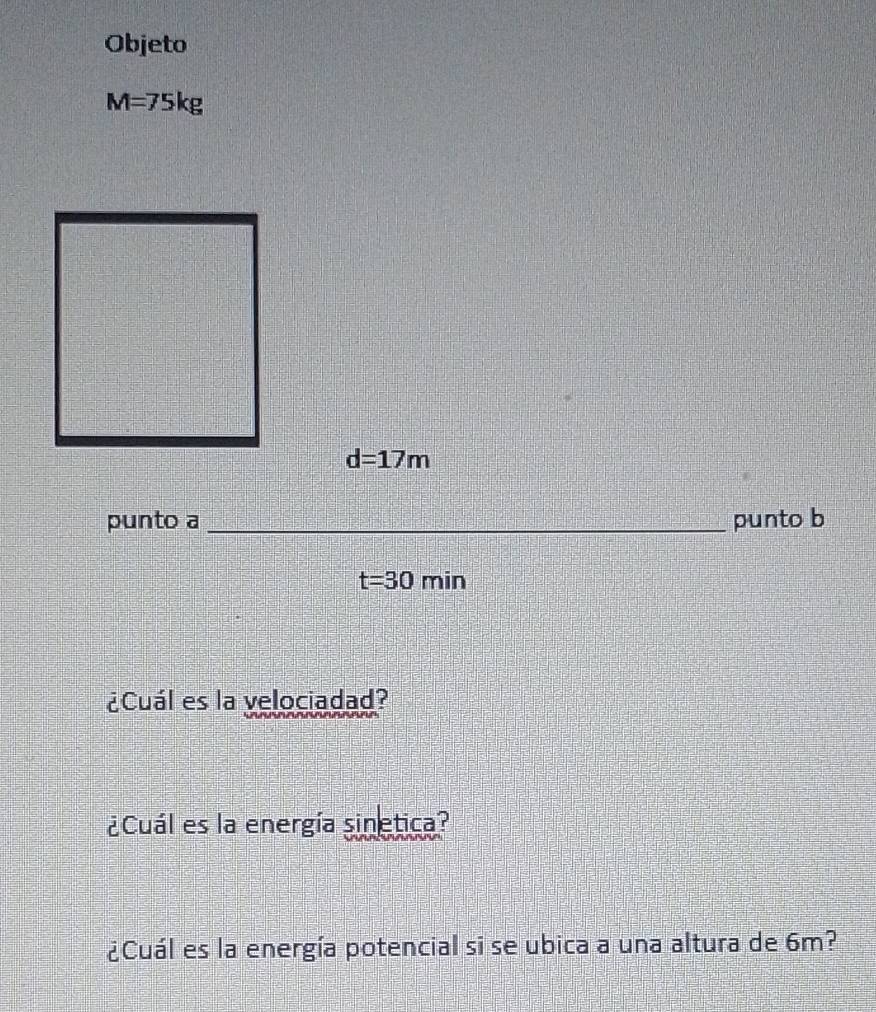 Objeto
M=75kg
d=17m
punto a _punto b
t=30min
¿Cuál es la velociadad? 
¿Cuál es la energía sinetica? 
¿Cuál es la energía potencial si se ubica a una altura de 6m?