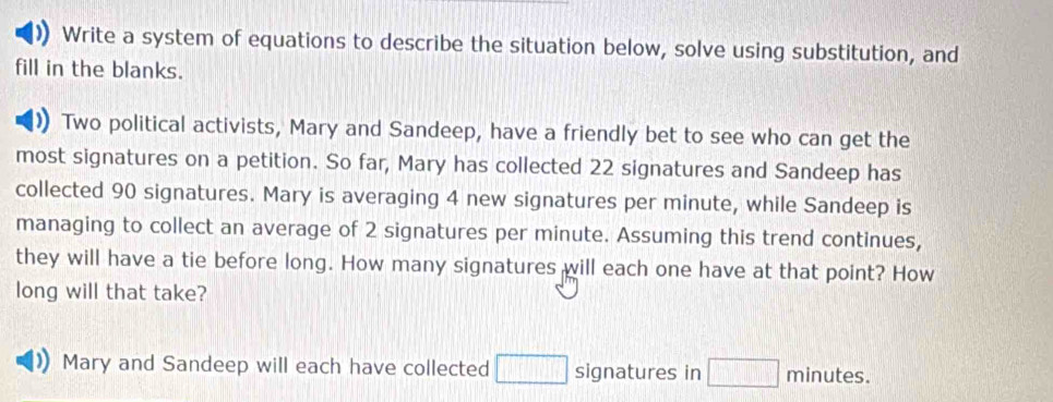 Write a system of equations to describe the situation below, solve using substitution, and 
fill in the blanks. 
Two political activists, Mary and Sandeep, have a friendly bet to see who can get the 
most signatures on a petition. So far, Mary has collected 22 signatures and Sandeep has 
collected 90 signatures. Mary is averaging 4 new signatures per minute, while Sandeep is 
managing to collect an average of 2 signatures per minute. Assuming this trend continues, 
they will have a tie before long. How many signatures will each one have at that point? How 
long will that take? 
Mary and Sandeep will each have collected □ signatures in □ minutes.