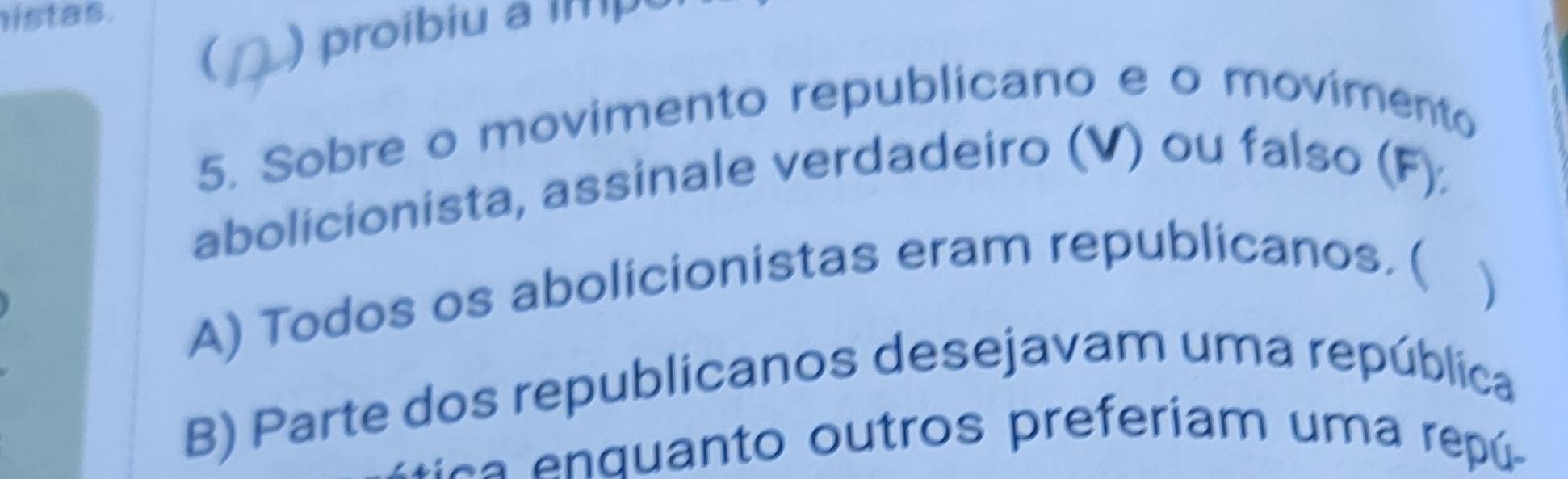 istas.
( ) proibiu a imp
5. Sobre o movimento republicano e o movimento
abolicionista, assinale verdadeiro (V) ou falso (F):
A) Todos os abolicionistas eram republicanos. (
)
B) Parte dos republicanos desejavam uma república
N ca n q uanto outros preferiam uma repú -