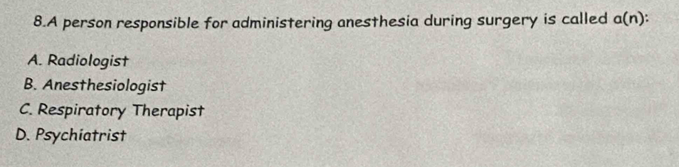 A person responsible for administering anesthesia during surgery is called a(n)
A. Radiologist
B. Anesthesiologist
C. Respiratory Therapist
D. Psychiatrist