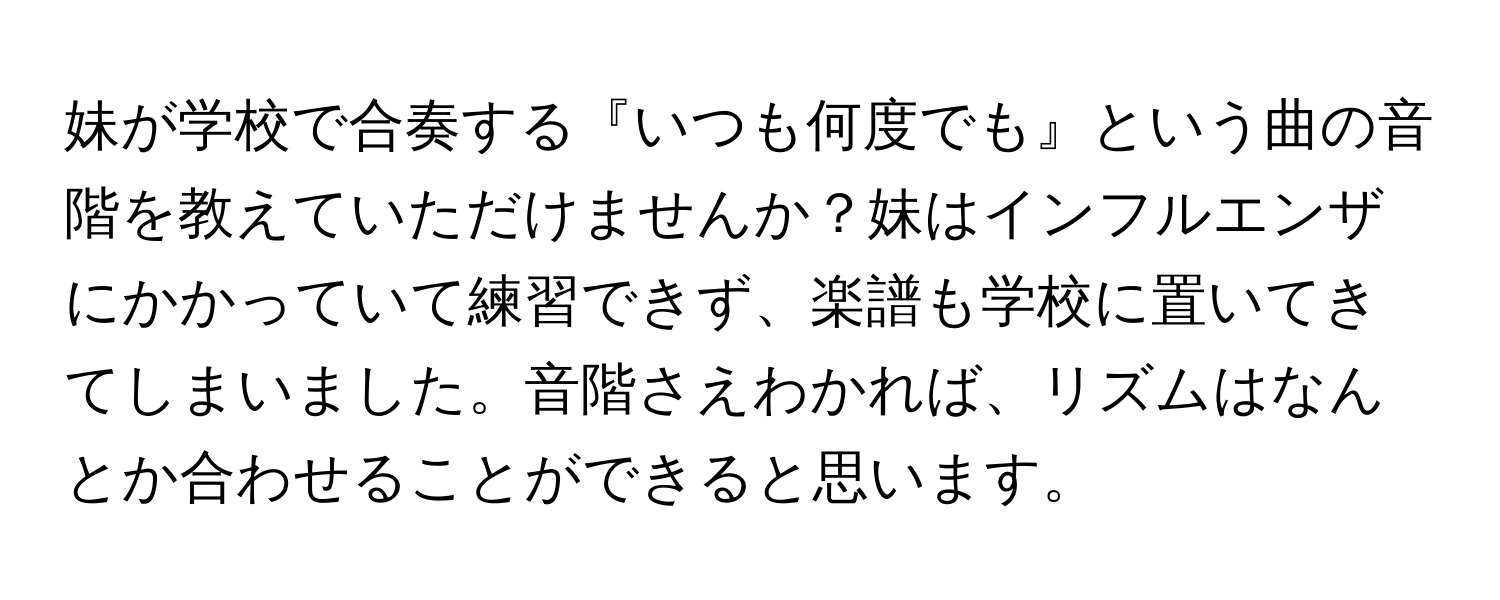 妹が学校で合奏する『いつも何度でも』という曲の音階を教えていただけませんか？妹はインフルエンザにかかっていて練習できず、楽譜も学校に置いてきてしまいました。音階さえわかれば、リズムはなんとか合わせることができると思います。